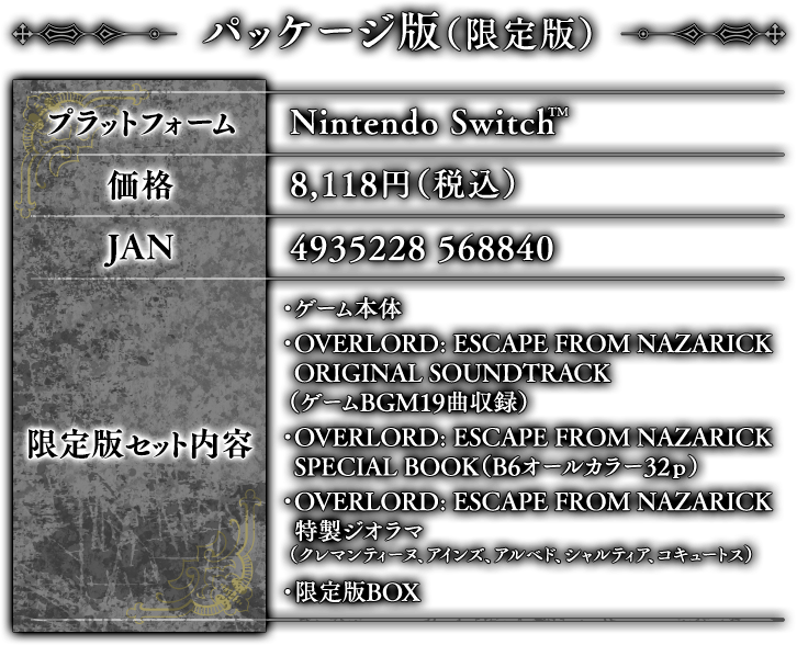 パッケージ版（限定版）価格：8,118円（税込）※Nintendo Switch　JAN：4935228 568840　【限定版セット内容】　・ゲーム本体　・OVERLORD: ESCAPE FROM NAZARICK ORIGINAL SOUNDTRACK（ゲームBGM19曲収録）　・OVERLORD: ESCAPE FROM NAZARICK SPECIAL BOOK（B6オールカラー32ｐ）　・OVERLORD: ESCAPE FROM NAZARICK 特製ジオラマ（クレマンティーヌ、アインズ、アルベド、シャルティア、コキュートス）　・限定版BOX